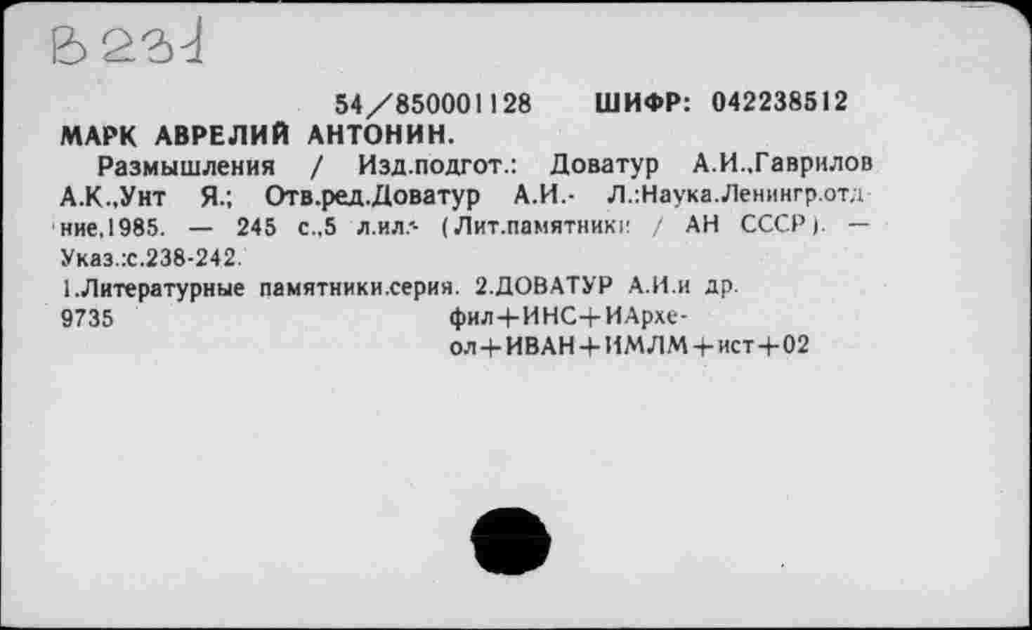 ﻿54/850001 і 28 ШИФР: 042238512 МАРК АВРЕЛИЙ АНТОНИН.
Размышления / Изд.подгот.: Доватур А.И..Гаврилов А.К.,Унт Я.; Отв.ред.Доватур А.И.- Л.:Наука.Ленингр.отд ние,1985. — 245 с.,5 л.ил.'- ( Лит.памятники / АН СССР). — Указ.:с.238-242.
1 .Литературные памятники.серия. 2.ДОВАТУР А.И.и др. 9735	фил+ИНС4-ИАрхе-
ол+ИВАН + ИМЛМ + ист+02